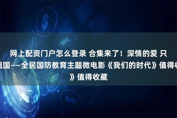 网上配资门户怎么登录 合集来了！深情的爱 只为祖国——全民国防教育主题微电影《我们的时代》值得收藏