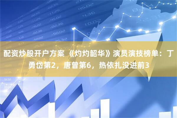 配资炒股开户方案 《灼灼韶华》演员演技榜单：丁勇岱第2，唐曾第6，热依扎没进前3