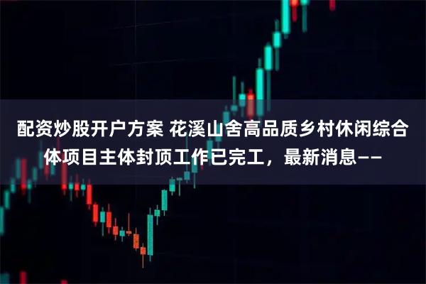 配资炒股开户方案 花溪山舍高品质乡村休闲综合体项目主体封顶工作已完工，最新消息——