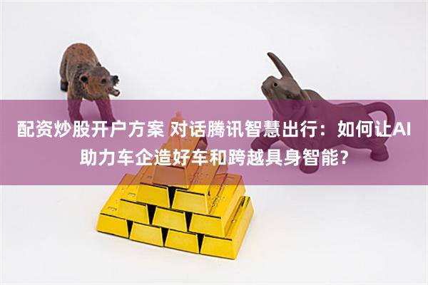 配资炒股开户方案 对话腾讯智慧出行：如何让AI助力车企造好车和跨越具身智能？