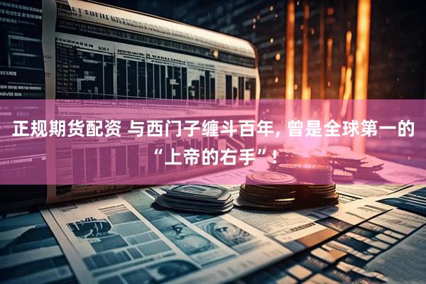 正规期货配资 与西门子缠斗百年, 曾是全球第一的“上帝的右手”!