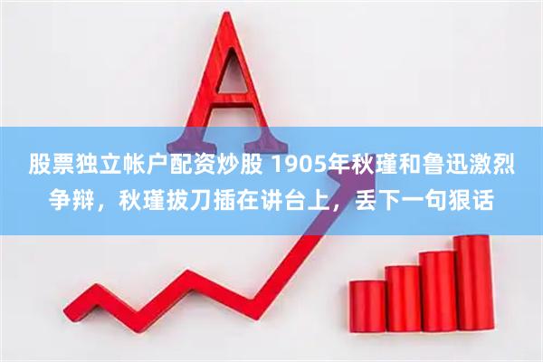 股票独立帐户配资炒股 1905年秋瑾和鲁迅激烈争辩，秋瑾拔刀插在讲台上，丢下一句狠话
