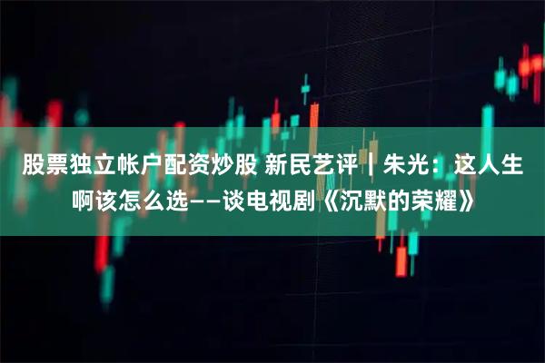 股票独立帐户配资炒股 新民艺评｜朱光：这人生啊该怎么选——谈电视剧《沉默的荣耀》