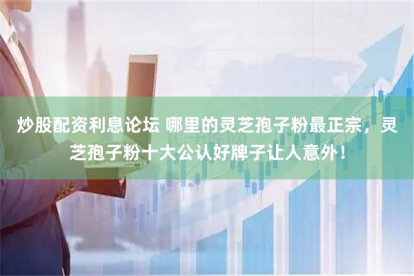 炒股配资利息论坛 哪里的灵芝孢子粉最正宗，灵芝孢子粉十大公认好牌子让人意外！