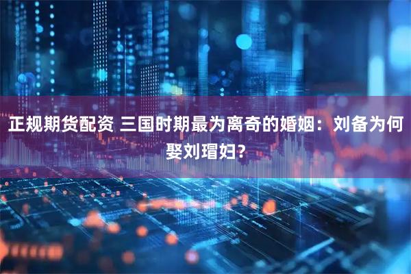 正规期货配资 三国时期最为离奇的婚姻：刘备为何娶刘瑁妇？