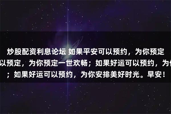 炒股配资利息论坛 如果平安可以预约，为你预定一生安康；如果幸福可以预定，为你预定一世欢畅；如果好运可以预约，为你安排美好时光。早安！