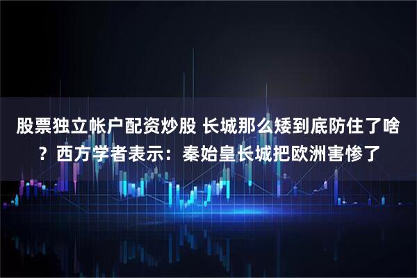 股票独立帐户配资炒股 长城那么矮到底防住了啥？西方学者表示：秦始皇长城把欧洲害惨了