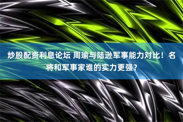 炒股配资利息论坛 周瑜与陆逊军事能力对比！名将和军事家谁的实力更强？