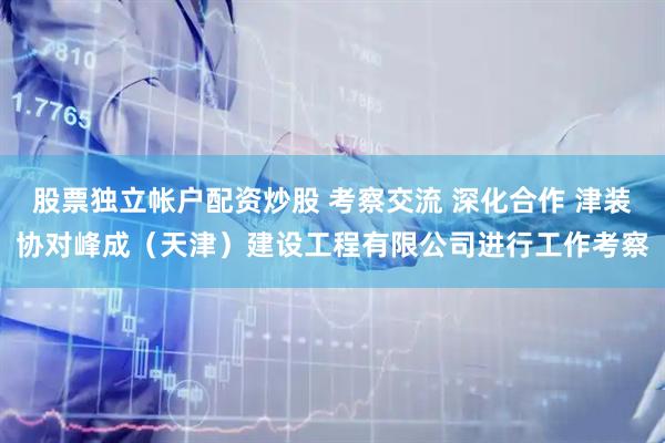 股票独立帐户配资炒股 考察交流 深化合作 津装协对峰成（天津）建设工程有限公司进行工作考察