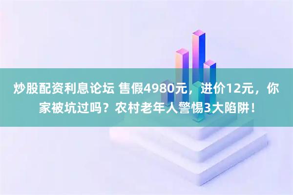 炒股配资利息论坛 售假4980元，进价12元，你家被坑过吗？农村老年人警惕3大陷阱！