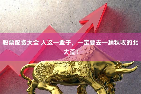 股票配资大全 人这一辈子，一定要去一趟秋收的北大荒！