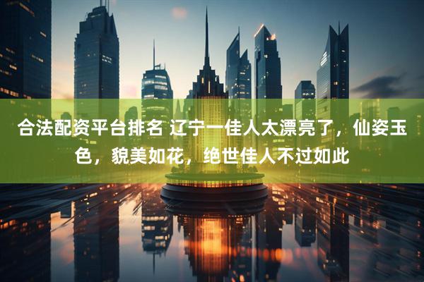 合法配资平台排名 辽宁一佳人太漂亮了，仙姿玉色，貌美如花，绝世佳人不过如此