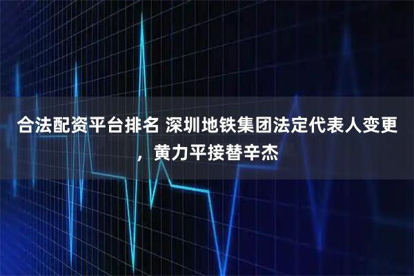合法配资平台排名 深圳地铁集团法定代表人变更，黄力平接替辛杰