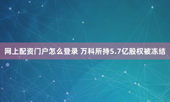 网上配资门户怎么登录 万科所持5.7亿股权被冻结