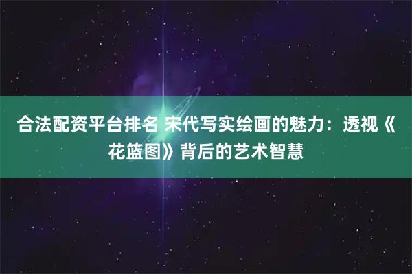 合法配资平台排名 宋代写实绘画的魅力：透视《花篮图》背后的艺术智慧