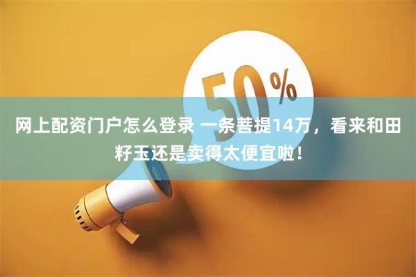 网上配资门户怎么登录 一条菩提14万，看来和田籽玉还是卖得太便宜啦！