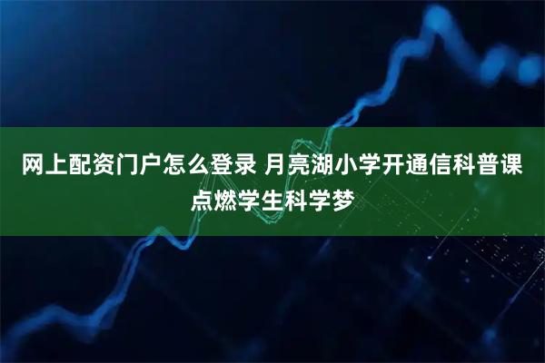 网上配资门户怎么登录 月亮湖小学开通信科普课点燃学生科学梦