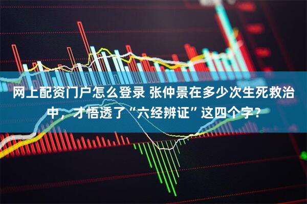 网上配资门户怎么登录 张仲景在多少次生死救治中，才悟透了“六经辨证”这四个字？