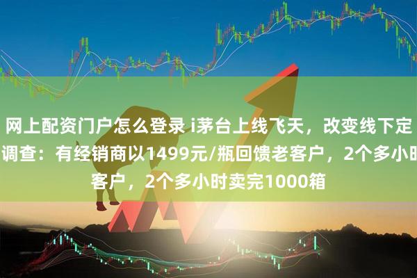 网上配资门户怎么登录 i茅台上线飞天，改变线下定价逻辑？终端调查：有经销商以1499元/瓶回馈老客户，2个多小时卖完1000箱