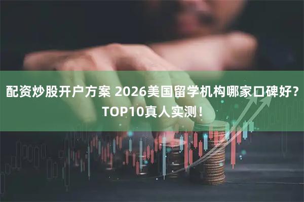 配资炒股开户方案 2026美国留学机构哪家口碑好？TOP10真人实测！