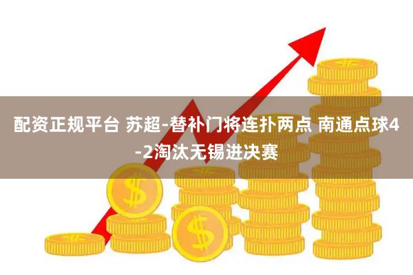 配资正规平台 苏超-替补门将连扑两点 南通点球4-2淘汰无锡进决赛