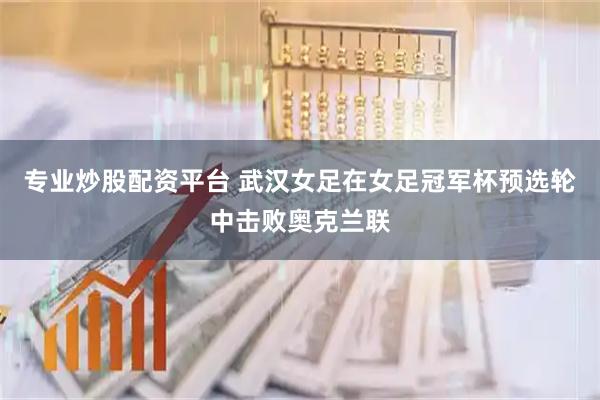 专业炒股配资平台 武汉女足在女足冠军杯预选轮中击败奥克兰联