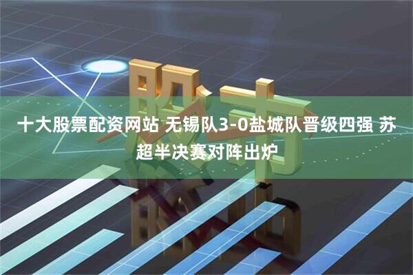 十大股票配资网站 无锡队3-0盐城队晋级四强 苏超半决赛对阵出炉