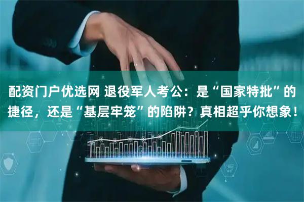 配资门户优选网 退役军人考公：是“国家特批”的捷径，还是“基层牢笼”的陷阱？真相超乎你想象！
