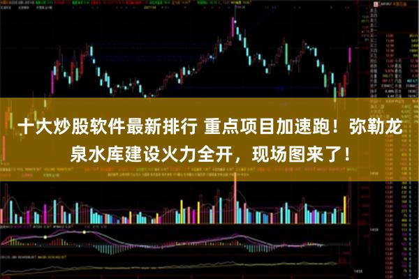 十大炒股软件最新排行 重点项目加速跑！弥勒龙泉水库建设火力全开，现场图来了！