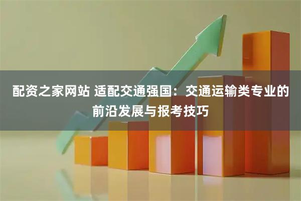 配资之家网站 适配交通强国：交通运输类专业的前沿发展与报考技巧