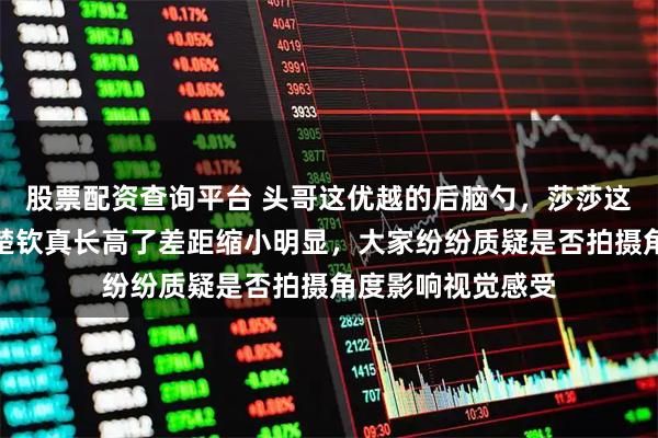 股票配资查询平台 头哥这优越的后脑勺，莎莎这圆圆的脑袋，王楚钦真长高了差距缩小明显，大家纷纷质疑是否拍摄角度影响视觉感受