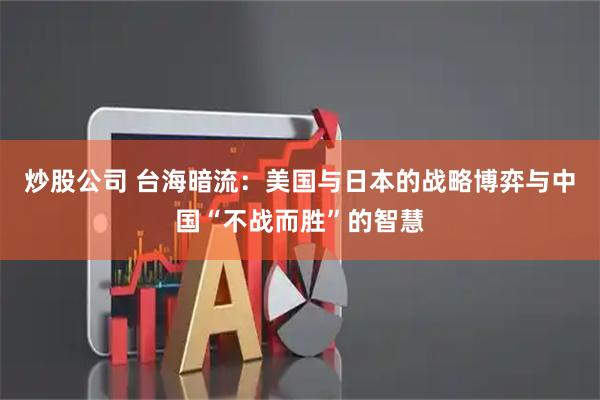 炒股公司 台海暗流：美国与日本的战略博弈与中国“不战而胜”的智慧