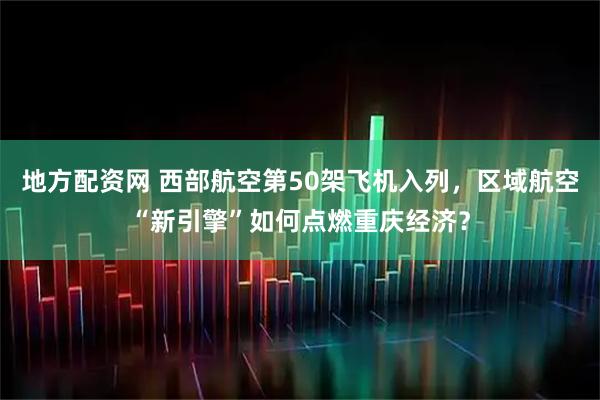 地方配资网 西部航空第50架飞机入列，区域航空“新引擎”如何点燃重庆经济？