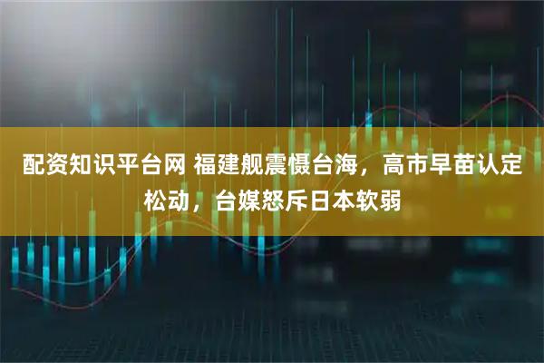 配资知识平台网 福建舰震慑台海，高市早苗认定松动，台媒怒斥日本软弱
