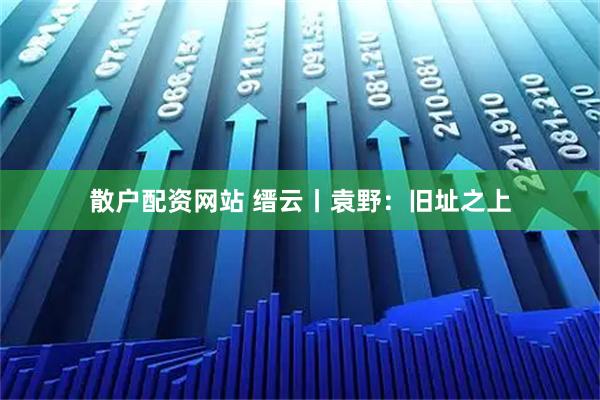 散户配资网站 缙云丨袁野：旧址之上