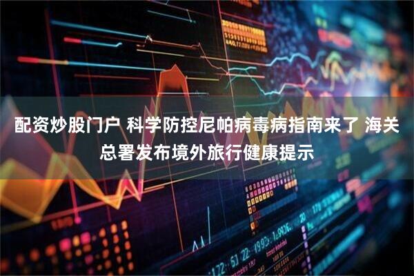 配资炒股门户 科学防控尼帕病毒病指南来了 海关总署发布境外旅行健康提示