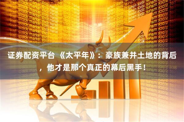 证券配资平台 《太平年》：豪族兼并土地的背后，他才是那个真正的幕后黑手！