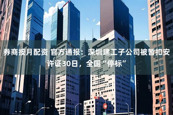 券商按月配资 官方通报：深圳建工子公司被暂扣安许证30日，全国“停标”