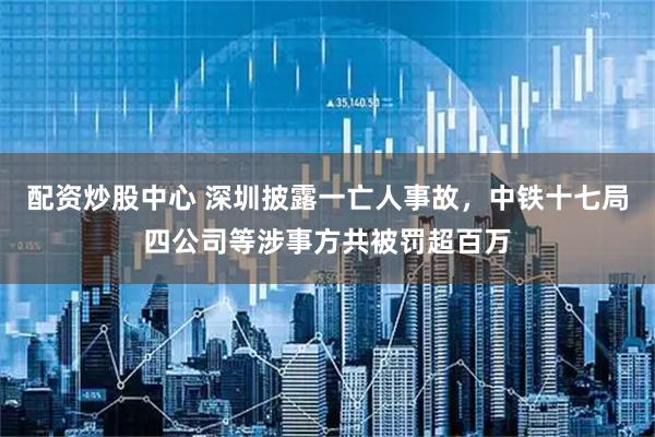 配资炒股中心 深圳披露一亡人事故，中铁十七局四公司等涉事方共被罚超百万