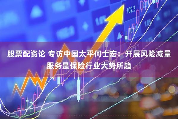 股票配资论 专访中国太平何士宏：开展风险减量服务是保险行业大势所趋