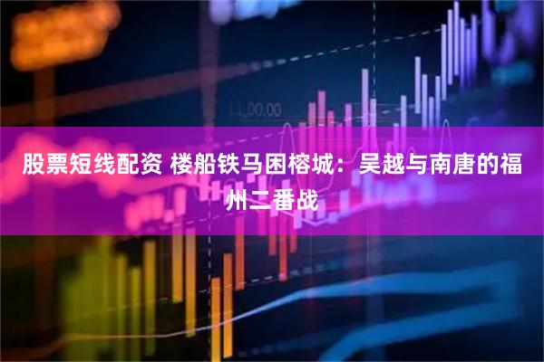 股票短线配资 楼船铁马困榕城：吴越与南唐的福州二番战
