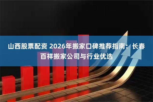 山西股票配资 2026年搬家口碑推荐指南：长春百祥搬家公司与行业优选