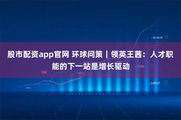 股市配资app官网 环球问策｜领英王茜：人才职能的下一站是增长驱动