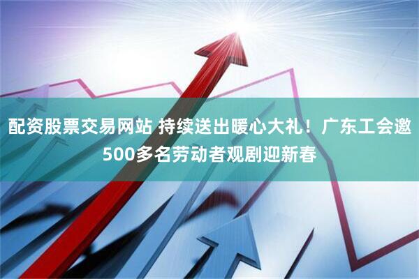 配资股票交易网站 持续送出暖心大礼！广东工会邀500多名劳动者观剧迎新春