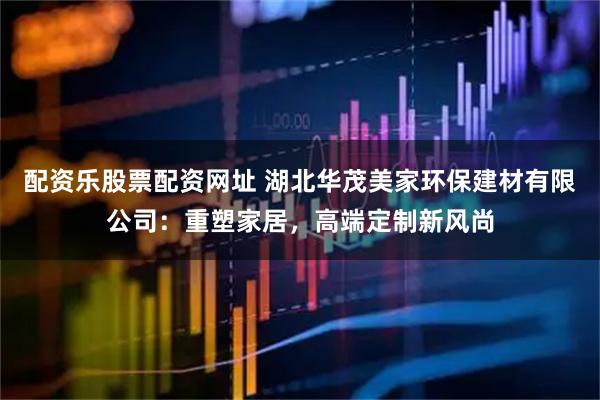 配资乐股票配资网址 湖北华茂美家环保建材有限公司：重塑家居，高端定制新风尚