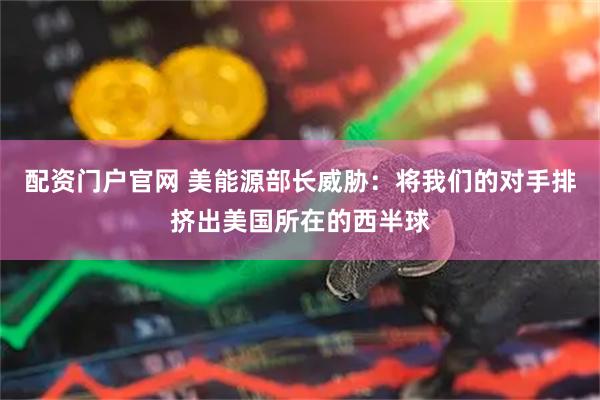 配资门户官网 美能源部长威胁：将我们的对手排挤出美国所在的西半球