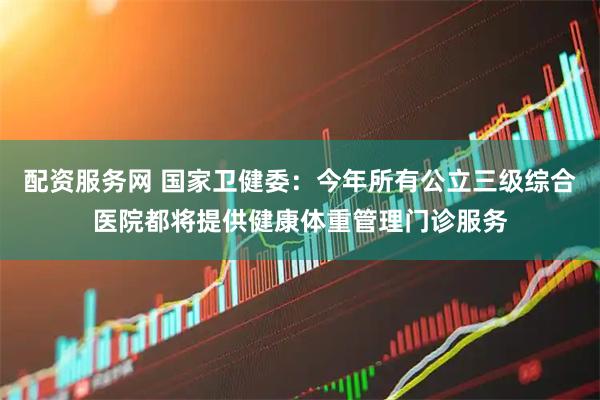 配资服务网 国家卫健委：今年所有公立三级综合医院都将提供健康体重管理门诊服务