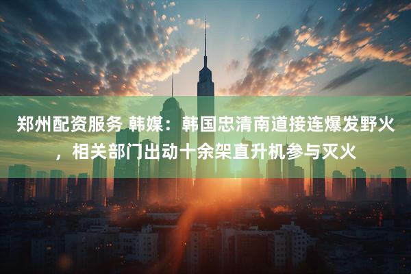 郑州配资服务 韩媒：韩国忠清南道接连爆发野火，相关部门出动十余架直升机参与灭火
