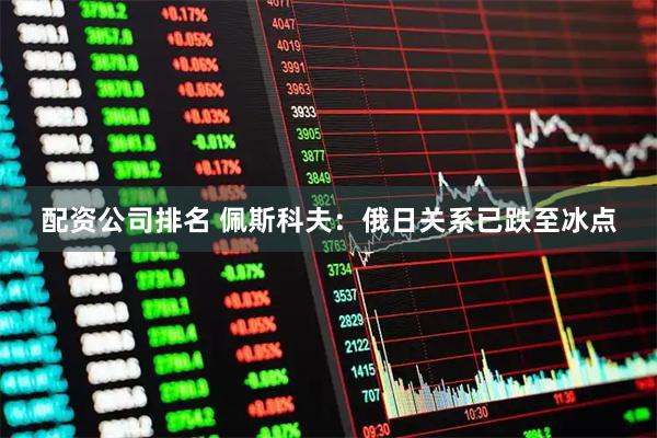 配资公司排名 佩斯科夫：俄日关系已跌至冰点