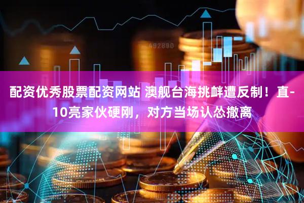 配资优秀股票配资网站 澳舰台海挑衅遭反制！直-10亮家伙硬刚，对方当场认怂撤离